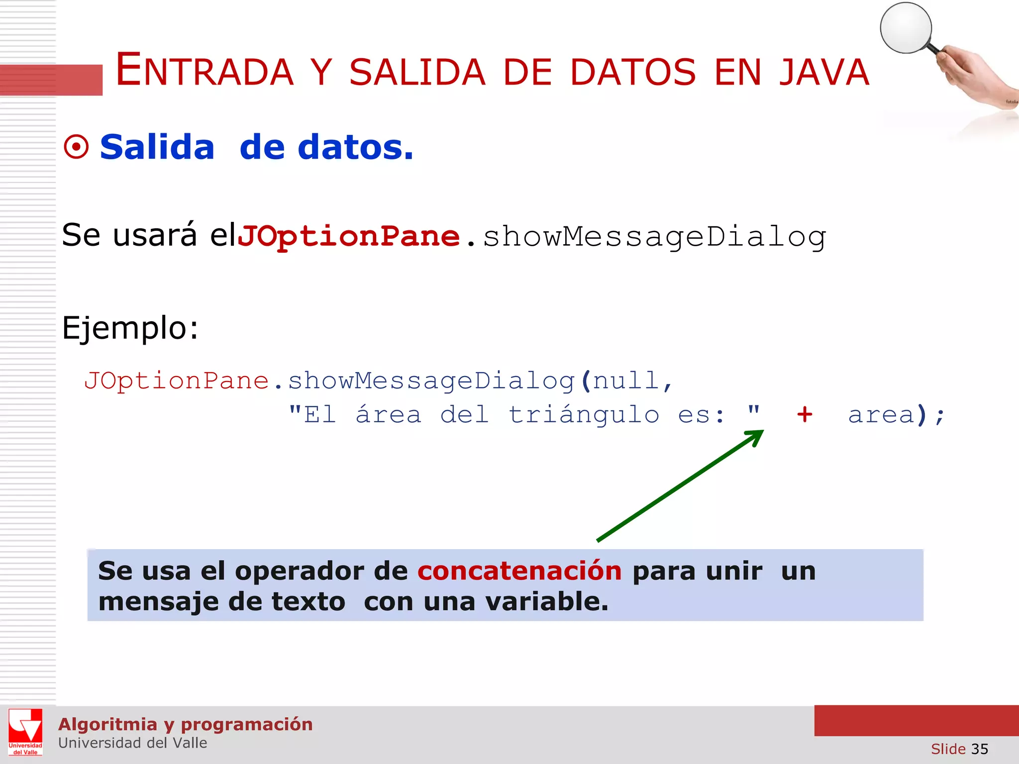 ENTRADA

Y SALIDA DE DATOS EN JAVA

 Salida de datos.
Se usará elJOptionPane.showMessageDialog
Ejemplo:
JOptionPane.showMessageDialog(null,
"El área del triángulo es: "

+

area);

Se usa el operador de concatenación para unir un
mensaje de texto con una variable.

Algoritmia y programación
Universidad del Valle

Slide 35

 