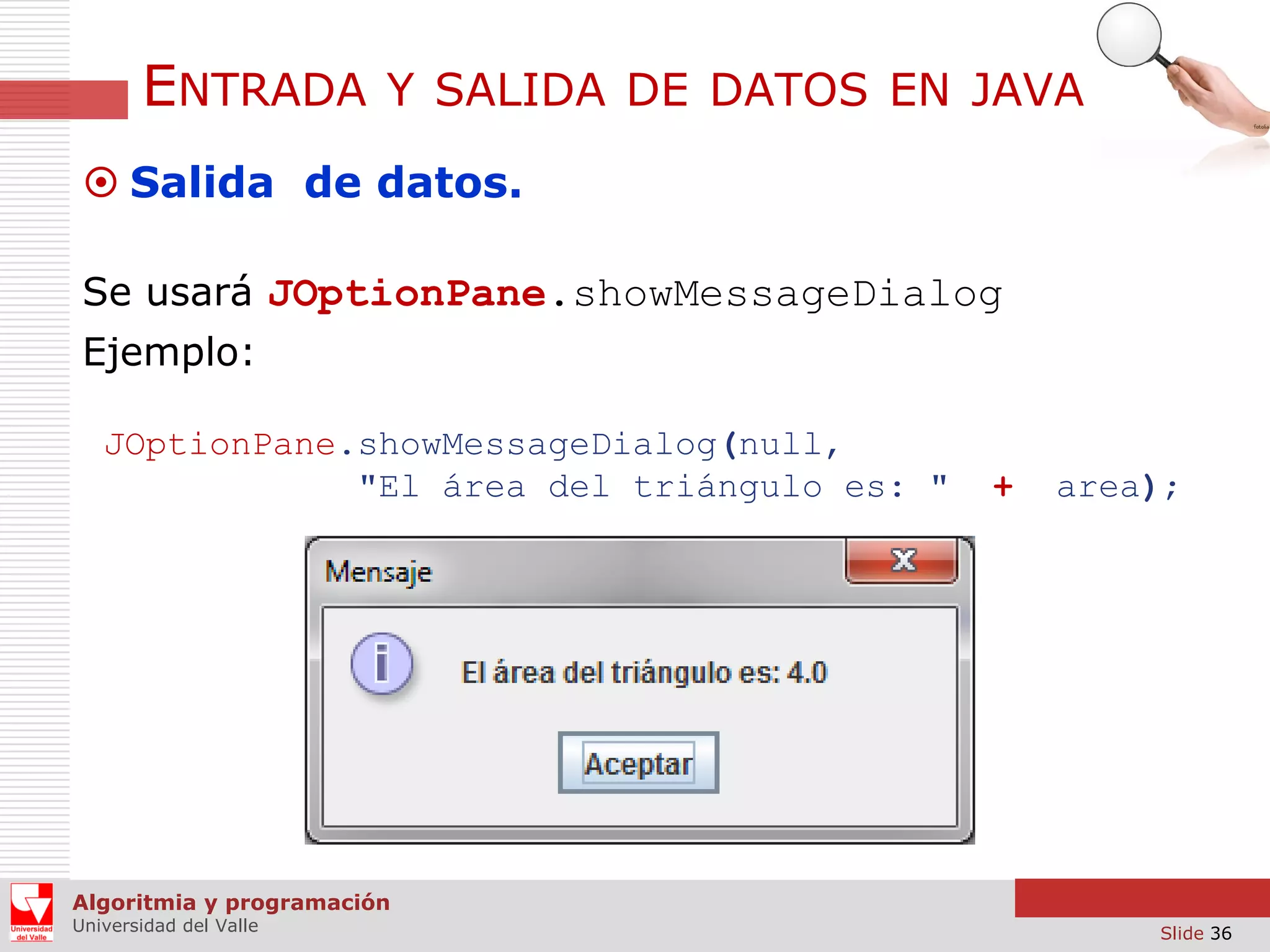 ENTRADA

Y SALIDA DE DATOS EN JAVA

 Salida de datos.
Se usará JOptionPane.showMessageDialog
Ejemplo:
JOptionPane.showMessageDialog(null,
"El área del triángulo es: "

+

area);

Algoritmia y programación
Universidad del Valle

Slide 36

 