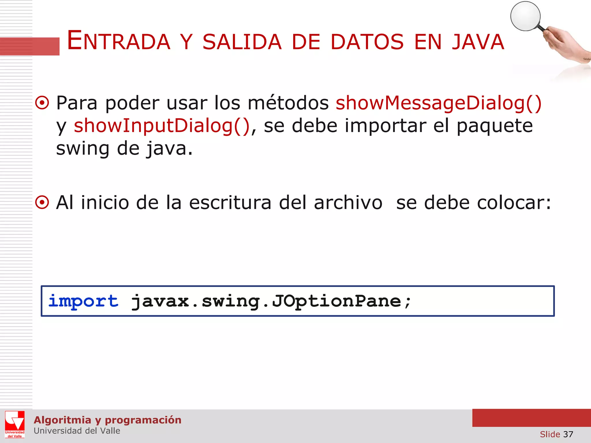 ENTRADA

Y SALIDA DE DATOS EN JAVA

 Para poder usar los métodos showMessageDialog()
y showInputDialog(), se debe importar el paquete
swing de java.
 Al inicio de la escritura del archivo se debe colocar:

import javax.swing.JOptionPane;

Algoritmia y programación
Universidad del Valle

Slide 37

 