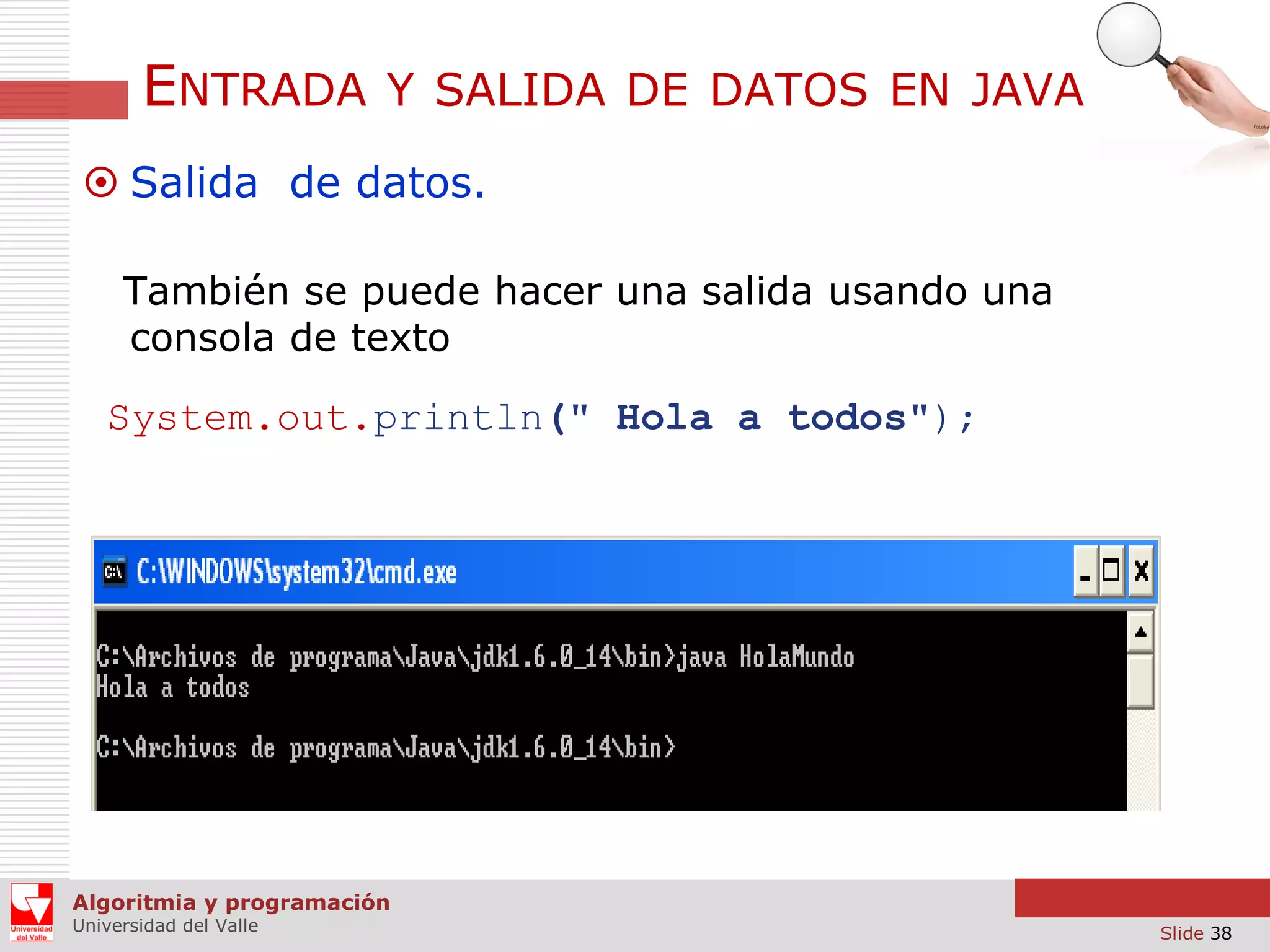 ENTRADA

Y SALIDA DE DATOS EN JAVA

 Salida de datos.
También se puede hacer una salida usando una
consola de texto

System.out.println(" Hola a todos");

Algoritmia y programación
Universidad del Valle

Slide 38

 