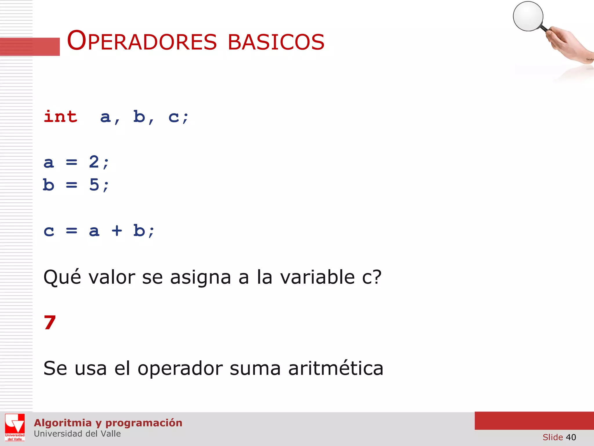 OPERADORES
int

BASICOS

a, b, c;

a = 2;
b = 5;
c = a + b;
Qué valor se asigna a la variable c?
7
Se usa el operador suma aritmética
Algoritmia y programación
Universidad del Valle

Slide 40

 
