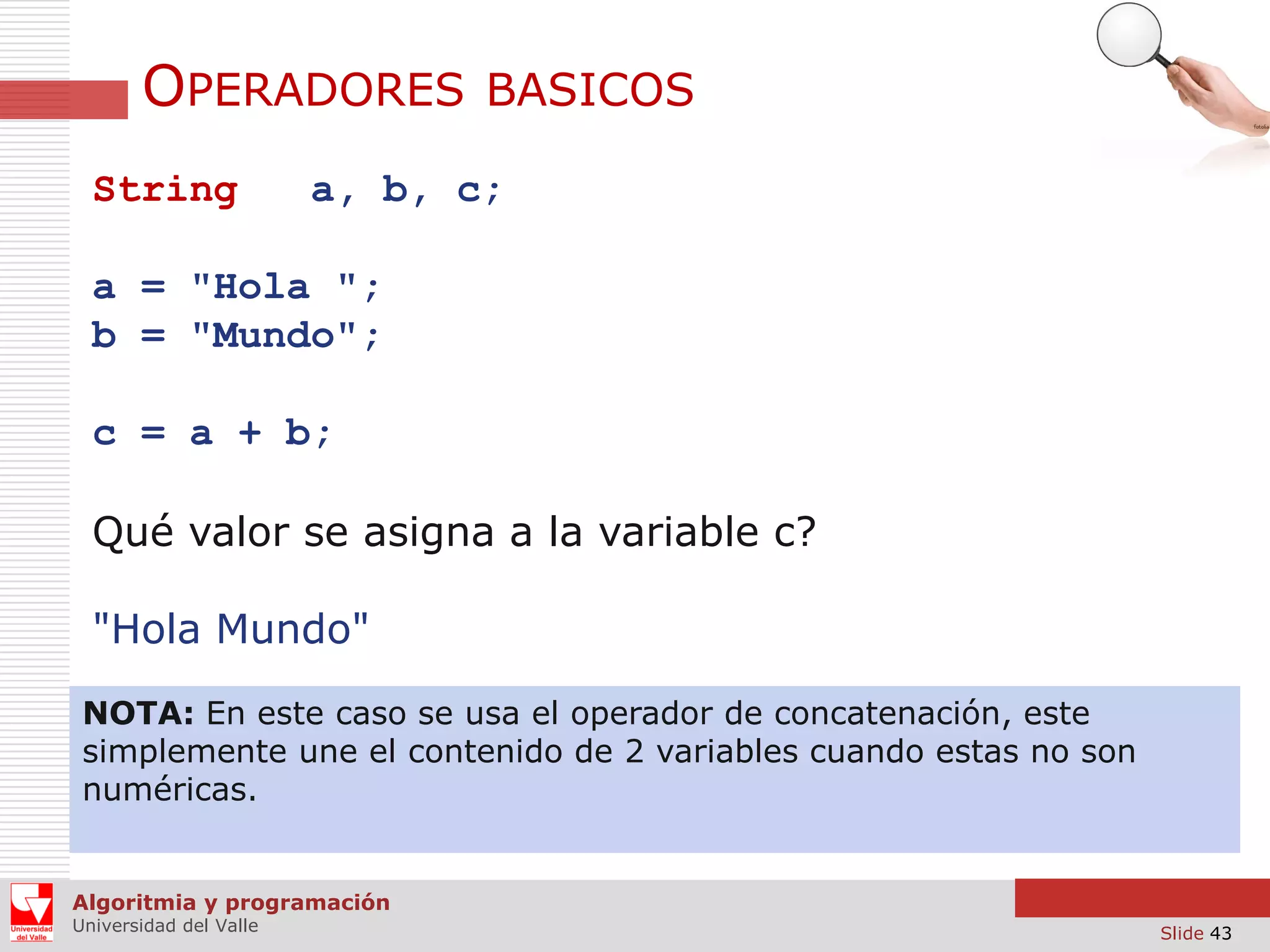 OPERADORES
String

BASICOS

a, b, c;

a = "Hola ";
b = "Mundo";
c = a + b;

Qué valor se asigna a la variable c?
"Hola Mundo"
NOTA: En este caso se usa el operador de concatenación, este
simplemente une el contenido de 2 variables cuando estas no son
numéricas.

Algoritmia y programación
Universidad del Valle

Slide 43

 