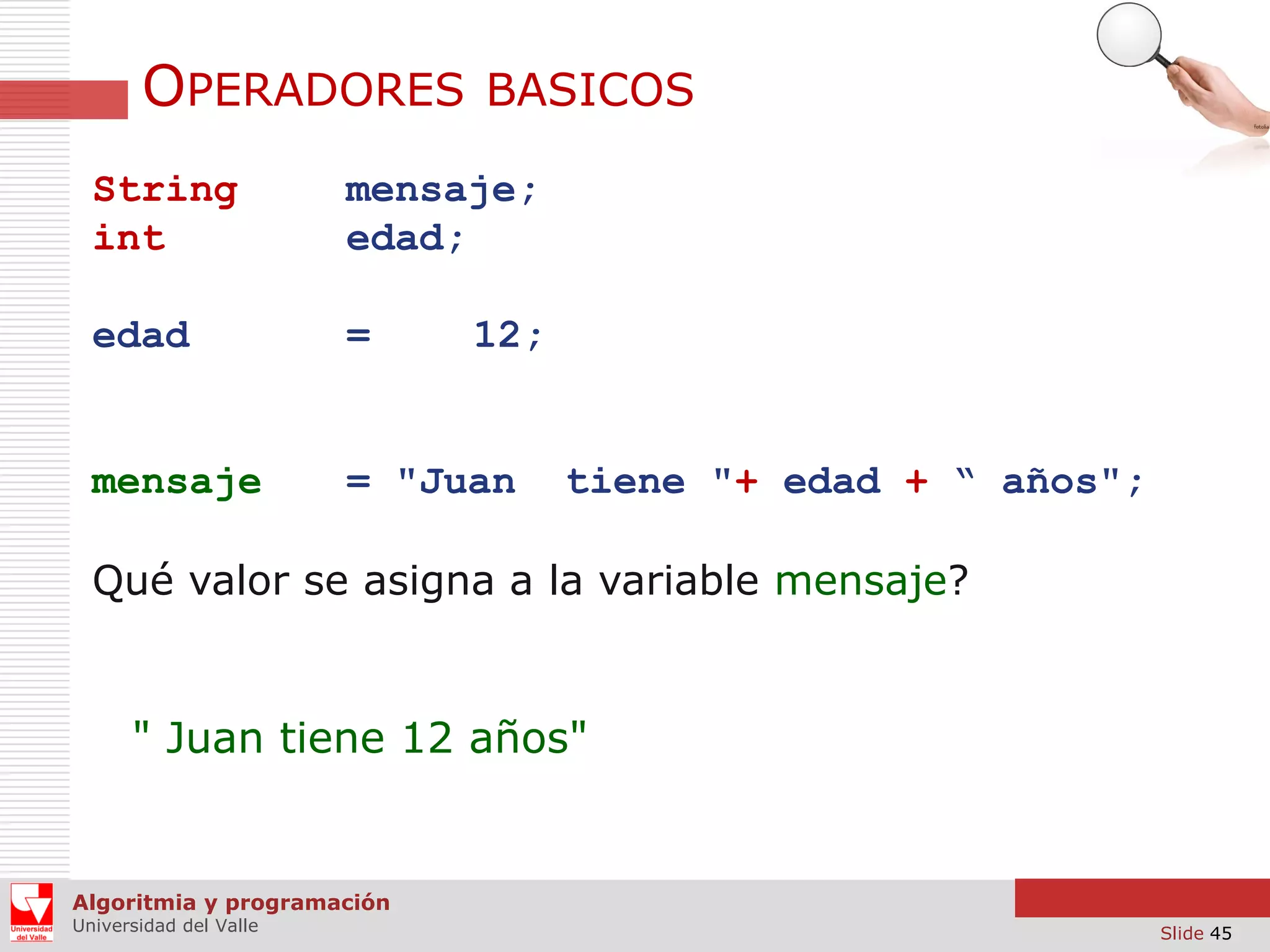 OPERADORES

BASICOS

String
int

mensaje;
edad;

edad

=

mensaje

= "Juan

12;

tiene "+ edad + “ años";

Qué valor se asigna a la variable mensaje?

" Juan tiene 12 años"

Algoritmia y programación
Universidad del Valle

Slide 45

 
