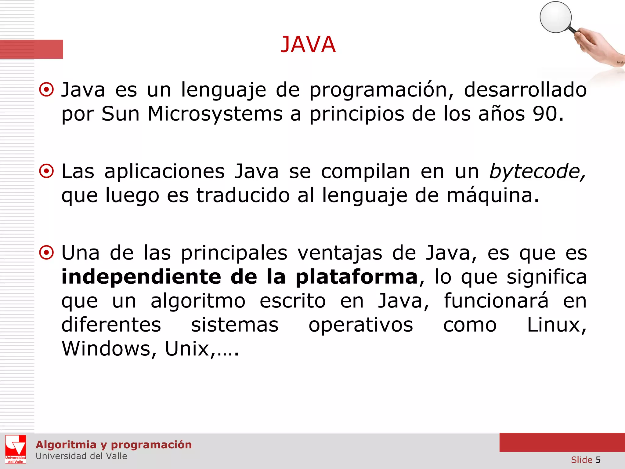 JAVA
 Java es un lenguaje de programación, desarrollado
por Sun Microsystems a principios de los años 90.
 Las aplicaciones Java se compilan en un bytecode,
que luego es traducido al lenguaje de máquina.
 Una de las principales ventajas de Java, es que es
independiente de la plataforma, lo que significa
que un algoritmo escrito en Java, funcionará en
diferentes sistemas operativos como Linux,
Windows, Unix,….

Algoritmia y programación
Universidad del Valle

Slide 5

 