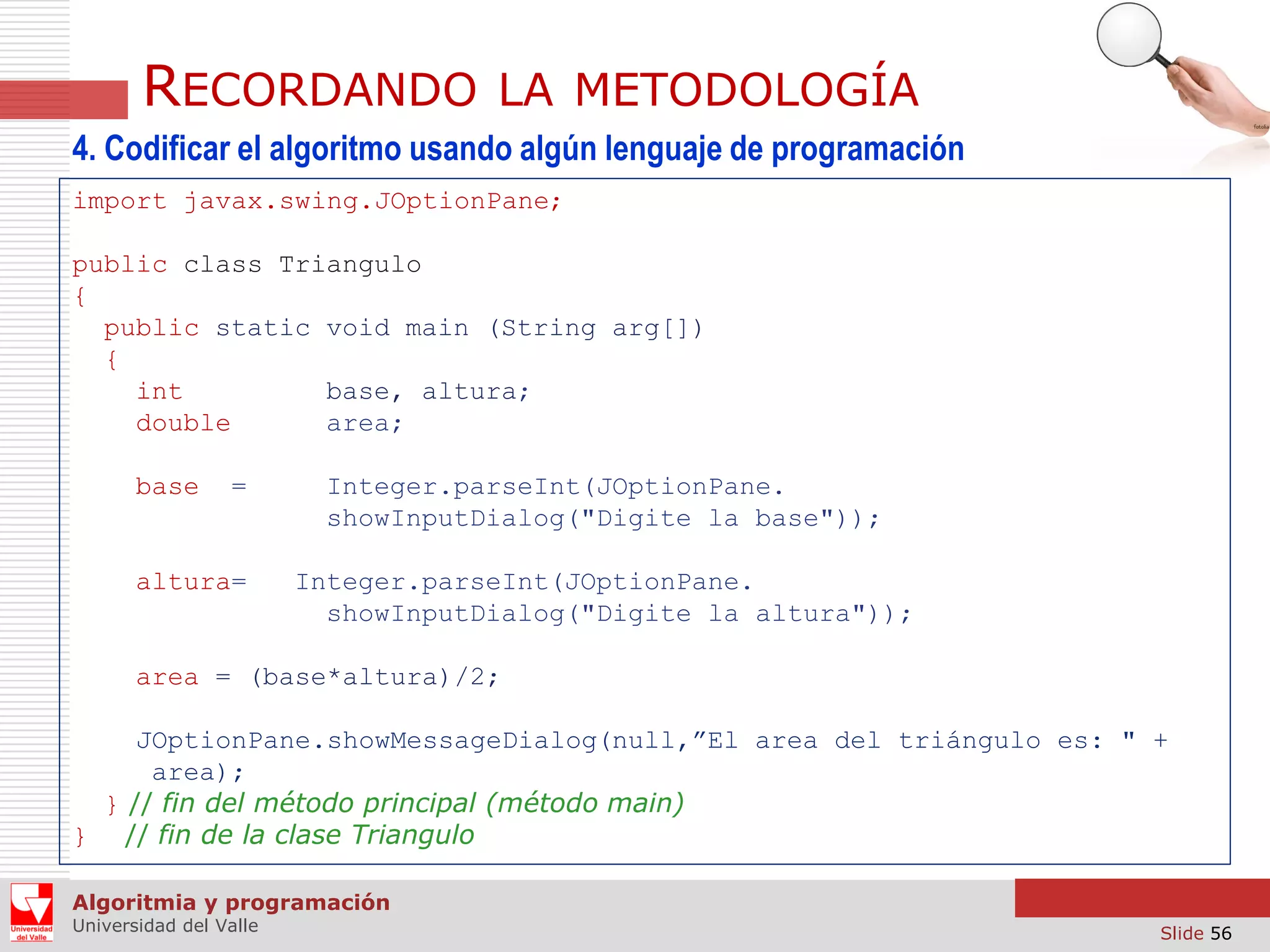 RECORDANDO

LA METODOLOGÍA

4. Codificar el algoritmo usando algún lenguaje de programación
import javax.swing.JOptionPane;
public class Triangulo
{
public static void main (String arg[])
{
int
base, altura;
double
area;
base

=

altura=

Integer.parseInt(JOptionPane.
showInputDialog("Digite la base"));
Integer.parseInt(JOptionPane.
showInputDialog("Digite la altura"));

area = (base*altura)/2;
JOptionPane.showMessageDialog(null,”El area del triángulo es: " +
area);
} // fin del método principal (método main)
} // fin de la clase Triangulo
Algoritmia y programación
Universidad del Valle

Slide 56

 