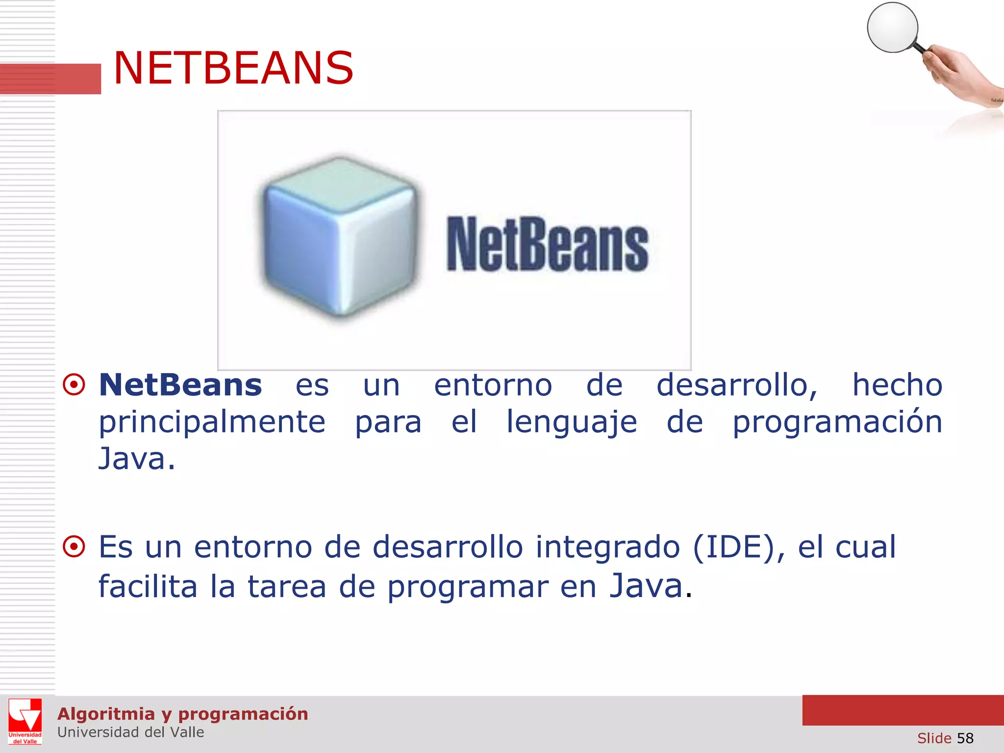 NETBEANS

 NetBeans es un entorno de desarrollo, hecho
principalmente para el lenguaje de programación
Java.
 Es un entorno de desarrollo integrado (IDE), el cual
facilita la tarea de programar en Java.

Algoritmia y programación
Universidad del Valle

Slide 58

 