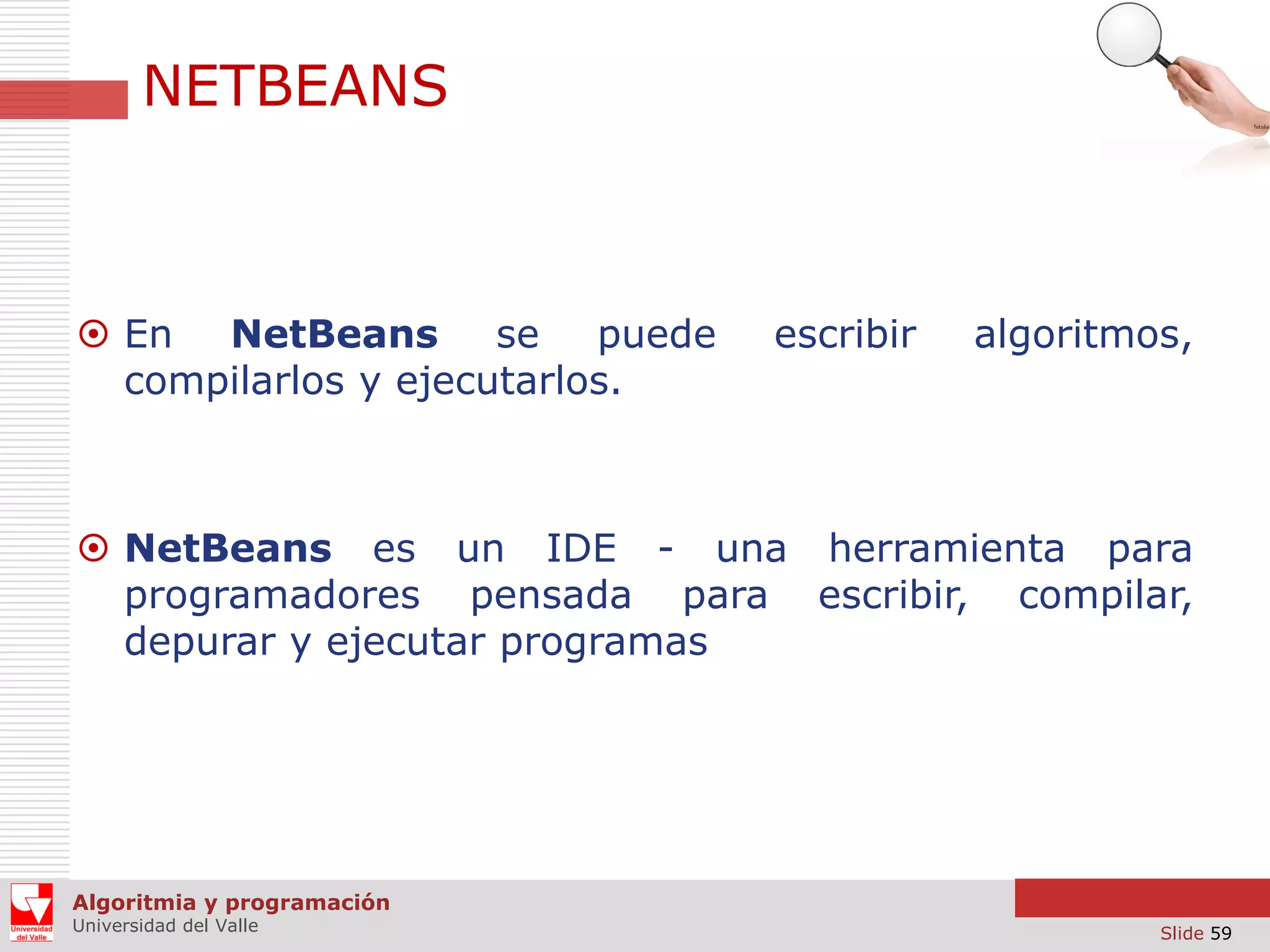 NETBEANS

 En NetBeans se puede
compilarlos y ejecutarlos.

escribir

algoritmos,

 NetBeans es un IDE - una herramienta para
programadores pensada para escribir, compilar,
depurar y ejecutar programas

Algoritmia y programación
Universidad del Valle

Slide 59

 