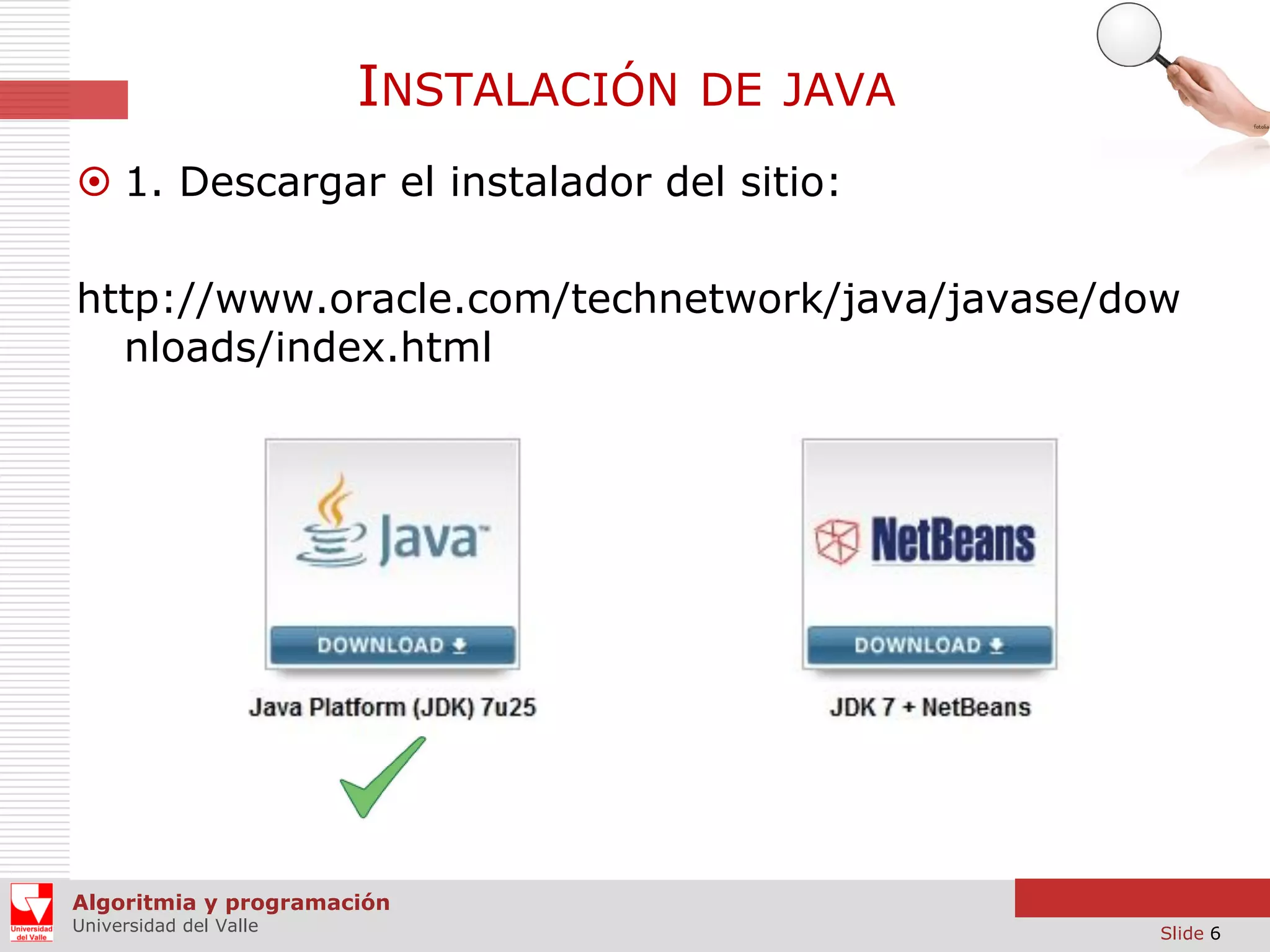 INSTALACIÓN

DE JAVA

 1. Descargar el instalador del sitio:
http://www.oracle.com/technetwork/java/javase/dow
nloads/index.html

Algoritmia y programación
Universidad del Valle

Slide 6

 