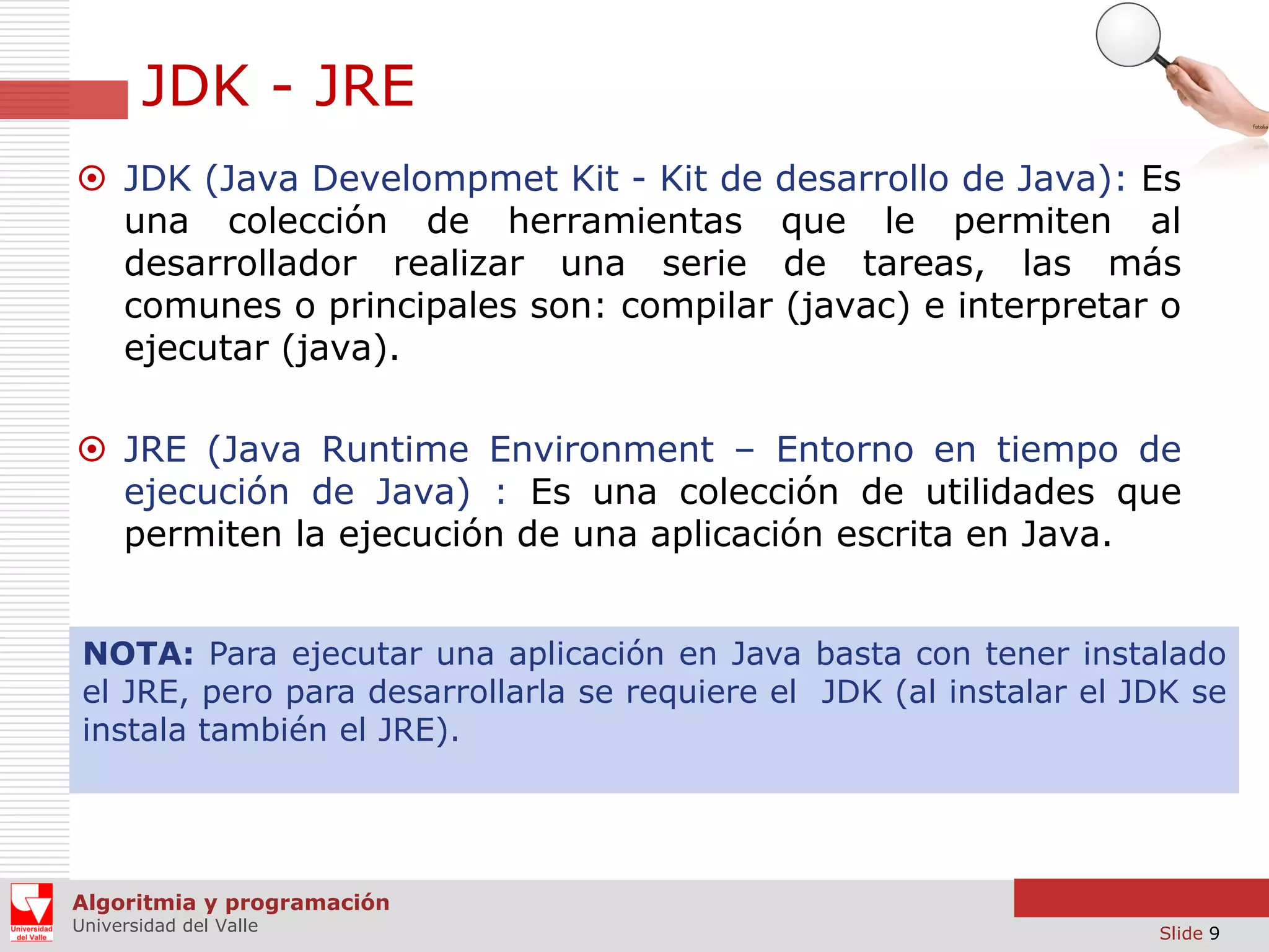 JDK - JRE
 JDK (Java Develompmet Kit - Kit de desarrollo de Java): Es
una colección de herramientas que le permiten al
desarrollador realizar una serie de tareas, las más
comunes o principales son: compilar (javac) e interpretar o
ejecutar (java).
 JRE (Java Runtime Environment – Entorno en tiempo de
ejecución de Java) : Es una colección de utilidades que
permiten la ejecución de una aplicación escrita en Java.
NOTA: Para ejecutar una aplicación en Java basta con tener instalado
el JRE, pero para desarrollarla se requiere el JDK (al instalar el JDK se
instala también el JRE).

Algoritmia y programación
Universidad del Valle

Slide 9

 