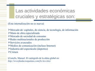 Las actividades económicas
cruciales y estratégicas son:
(Esta internalización no es nueva)
Mercado de: capitales, de ciencia, de tecnología, de información
Mano de obra especializada
Mercado de sociedad de consumo
Redes multinacionales de producción
Servicios avanzados
Medios de comunicación (incluso Internet)
Industria del espectáculo (deportes)
Crimen
(Castells, Manuel. El cartógrafo de la aldea global en:
http://wwwfundacionpalans,com/frc/tex-tito)

 