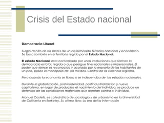 Crisis del Estado nacional
Democracia Liberal
Surgió dentro de los limites de un determinado territorio nacional y económico.
Se basa también en el territorio regido por el Estado Nacional.
El estado Nacional, esta conformado por unas instituciones que forman la
democracia estatal, regida o que persigue fines racionales e impersonales. El
poder que ejerce es reconocido y acatado por la mayoría de los habitantes de
un país, posee el monopolio de los medios. Control de la violencia legitima.
Pero cuando la economía se libera o se independiza de los estados nacionales.
Durante la globalización, postmodenidad, postindustrializacion y nuevo
capitalismo, en lugar de producirse el nacimiento del individuo, se produce un
deterioro de las condiciones materiales que atentan contra el individuo.
Manuel Castells, es catedrático de sociología y de urbanismo en la Universidad
de California en Berkeley. Su ultimo libro: La era del la internación

 