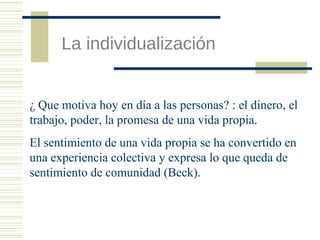 La individualización

¿ Que motiva hoy en día a las personas? : el dinero, el
trabajo, poder, la promesa de una vida propia.
El sentimiento de una vida propia se ha convertido en
una experiencia colectiva y expresa lo que queda de
sentimiento de comunidad (Beck).

 