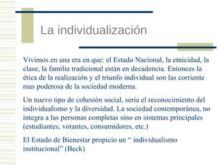 La individualización
Vivimos en una era en que: el Estado Nacional, la etnicidad, la
clase, la familia tradicional están en decadencia. Entonces la
ética de la realización y el triunfo individual son las corriente
mas poderosa de la sociedad moderna.
Un nuevo tipo de cohesión social, seria el reconocimiento del
individualismo y la diversidad. La sociedad contemporánea, no
integra a las personas completas sino en sistemas principales
(estudiantes, votantes, consumidores, etc.)
El Estado de Bienestar propicio un “ individualismo
institucional” (Beck)

 