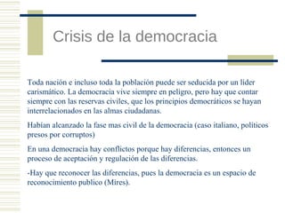 Crisis de la democracia
Toda nación e incluso toda la población puede ser seducida por un líder
carismático. La democracia vive siempre en peligro, pero hay que contar
siempre con las reservas civiles, que los principios democráticos se hayan
interrelacionados en las almas ciudadanas.
Habían alcanzado la fase mas civil de la democracia (caso italiano, políticos
presos por corruptos)
En una democracia hay conflictos porque hay diferencias, entonces un
proceso de aceptación y regulación de las diferencias.
-Hay que reconocer las diferencias, pues la democracia es un espacio de
reconocimiento publico (Mires).

 