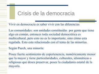 Crisis de la democracia
Vivir en democracia es saber vivir con las diferencias
Las comunidades: son unidades constituidas por gente que tiene
algo en común, entonces toda sociedad democrática es
multicultural, pero esto no es lo importante, sino cómo esta
regulada. Esto esta relacionado con el tema de las minorías.
Según Paech, una minoría:
Posee fuerte sentimiento de copertenencia, numéricamente menor
que la mayor y tiene particularidades, culturales, idiomáticas o
religiosas que desea preservar, posee la ciudadanía estatal de la
mayoría.

 