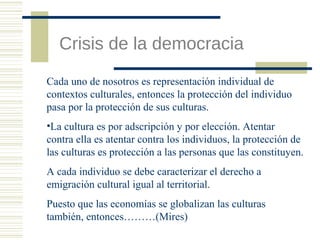 Crisis de la democracia
Cada uno de nosotros es representación individual de
contextos culturales, entonces la protección del individuo
pasa por la protección de sus culturas.
•La cultura es por adscripción y por elección. Atentar
contra ella es atentar contra los individuos, la protección de
las culturas es protección a las personas que las constituyen.
A cada individuo se debe caracterizar el derecho a
emigración cultural igual al territorial.
Puesto que las economías se globalizan las culturas
también, entonces………(Mires)

 