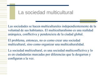 La sociedad multicultural
Las sociedades se hacen multiculturales independientemente de la
voluntad de sus habitantes. El multiculturalismo es una realidad
anárquica, conflictiva y pendenciera de la ciudad global.
El problema, entonces, no es como crear una sociedad
multicultural, sino como organizar una multiculturalidad.
La sociedad multicultural, es una sociedad multiconflictiva y lo
es en ciudadanías marcadas por diferencias que la desgarran y
configuran a la vez.

 