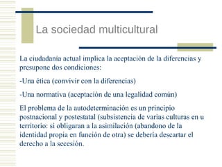 La sociedad multicultural
La ciudadanía actual implica la aceptación de la diferencias y
presupone dos condiciones:
-Una ética (convivir con la diferencias)
-Una normativa (aceptación de una legalidad común)
El problema de la autodeterminación es un principio
postnacional y postestatal (subsistencia de varias culturas en u
territorio: si obligaran a la asimilación (abandono de la
identidad propia en función de otra) se debería descartar el
derecho a la secesión.

 