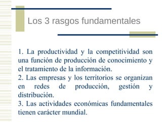 Los 3 rasgos fundamentales
1. La productividad y la competitividad son
una función de producción de conocimiento y
el tratamiento de la información.
2. Las empresas y los territorios se organizan
en redes de producción, gestión y
distribución.
3. Las actividades económicas fundamentales
tienen carácter mundial.

 