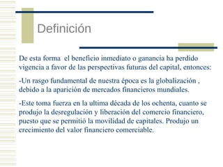 Definición
De esta forma el beneficio inmediato o ganancia ha perdido
vigencia a favor de las perspectivas futuras del capital, entonces:
-Un rasgo fundamental de nuestra época es la globalización ,
debido a la aparición de mercados financieros mundiales.
-Este toma fuerza en la ultima década de los ochenta, cuanto se
produjo la desregulación y liberación del comercio financiero,
puesto que se permitió la movilidad de capitales. Produjo un
crecimiento del valor financiero comerciable.

 