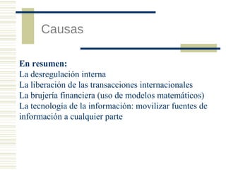Causas
En resumen:
La desregulación interna
La liberación de las transacciones internacionales
La brujería financiera (uso de modelos matemáticos)
La tecnología de la información: movilizar fuentes de
información a cualquier parte

 