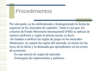 Procedimientos
Por otra parte, se ha uniformizado o homogenizado la forma de
negociar en los mercados de capitales. Tanto es asi que: los
criterios de Fondo Monetario Internacional (FMI) se aplican de
manera uniforme y según la misma receta, es decir:
-Se tienden a unificar las reglas de juego en los mercados
financieros, no siguen las reglas del mercado, al menos no las
leyes de la oferta y la demanda que aprendíamos en los textos
de economía.
Es una mezcla de reglas de mercado.
Estrategias de empresariales y políticas.

 