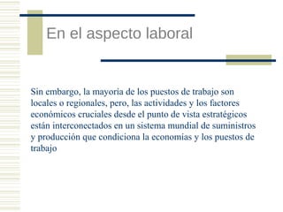 En el aspecto laboral

Sin embargo, la mayoría de los puestos de trabajo son
locales o regionales, pero, las actividades y los factores
económicos cruciales desde el punto de vista estratégicos
están interconectados en un sistema mundial de suministros
y producción que condiciona la economías y los puestos de
trabajo

 