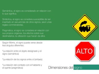 Semántica, el signo es considerado en relacion con
lo que significa.
Sintáctica, el signo se considera susceptible de ser
insertado en secuencias de otros signos, seún unas
reglas conmbinatorias,
Pragmática, el signo se considera en relación con
sus propios origenes, los efectos sobre sus
destinatarios, la utilización que hacen de ellos
Según Morris, el signo puede verse desde
tres ángulos diferentes:
*La relación entre el objeto designado y el
signo (semántica)
*La relación de los signos entre sí (sintaxis).
*La relación del contexto con el hablante y
el oyente (pragmática)

Dimensiones del signo

 