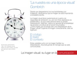 ¨La nuestra es una época visual¨
Gombrich
Desde que despertamos se nos bombardea con
 
imágenes, diciéndonos que la imagen se está imponiendo
a la palabra escrita.

La imagen visual tiene supremacía en cuanto a la
capacidad de activación, su uso con fines expresivos es
problemático, ya que cada persona tiene su propia 
interpretación, además, carece en general de la posibilidad
de ponerse a la altura de la función enunciativa.
¿Cómo lograr que se tenga sólo una interpretación de la
imagen visual? Leyendo la imagen correctamente, ésto se
logra por:

El código
El texto
El contexto
Sir Ernst Hans Josef Gombrich
1909 - 2001,Historiador de arte
británico de origen austríaco, que pasó
gran parte de su vida en el Reino
Unido.

Estas variables junto con la imagen facilitan su
interpretación, reconstruyendo el mensaje que se está
comunicando.  

La imagen visual: su lugar en la comunicación

 