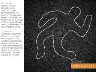 Denotación:
Silueta humana
dibujada sobre
superficie plana.  
la competencia a la
hora de describir una
imagen tan simple, se
desprende de la propia
realidad social. Siendo
susceptible de describir
esta fotografía como: 
Connotación:
Terrorismo, Asesinato,
El hecho de asociar
esta imagen a otras,
nos lleva a pensar que
no es una "imagen
rupestre en una pared",
sino a evocar que es la
silueta de un hombre
asesinado, dibujada
con tiza en el suelo.

Signos y
códigos visuales

 