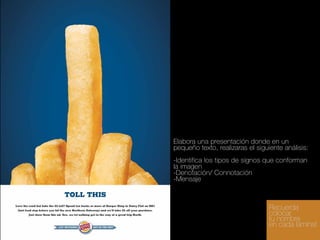 Elabora una presentación donde en un
pequeño texto, realizaras el siguiente análisis:
-Identifica los tipos de signos que conforman
la imagen
-Denotación/ Connotación
-Mensaje

Recuerda
colocar
tu nombre
en cada lámina!

 