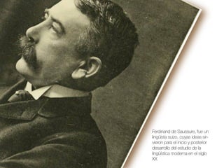 Ferdinand de Saussure, fue un
lingüista suizo, cuyas ideas sirvieron para el inicio y posterior
desarrollo del estudio de la
lingüística moderna en el siglo
XX

 
