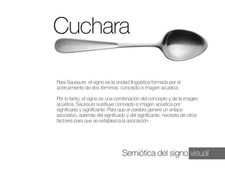 Cuchara
Para Saussure el signo es la unidad lingüística formada por el
acercamiento de dos términos: concepto e imagen acústica.
Por lo tanto, el signo es una combinación del concepto y de la imagen
acústica. Saussure sustituye concepto e imagen acústica por
significado y significante. Para que el cerebro genere un enlace
asociativo, además del significado y del significante, necesita de otros
factores para que se establezca la asociación

Semiótica del signo visual

 