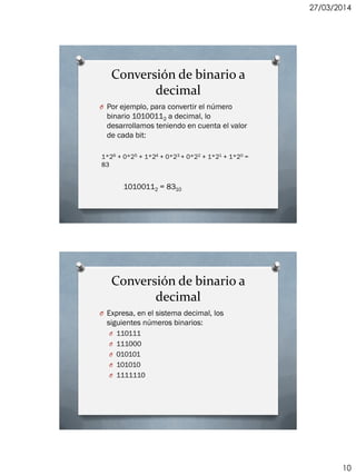 27/03/2014
10
Conversión de binario a
decimal
O Por ejemplo, para convertir el número
binario 10100112 a decimal, lo
desarrollamos teniendo en cuenta el valor
de cada bit:
1*26 + 0*25 + 1*24 + 0*23 + 0*22 + 1*21 + 1*20 =
83
10100112 = 8310
Conversión de binario a
decimal
O Expresa, en el sistema decimal, los
siguientes números binarios:
O 110111
O 111000
O 010101
O 101010
O 1111110
 