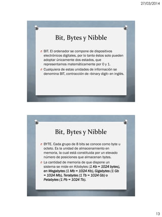 27/03/2014
13
Bit, Bytes y Nibble
O BIT. El ordenador se compone de dispositivos
electrónicos digitales, por lo tanto éstos solo pueden
adoptar únicamente dos estados, que
representamos matemáticamente por 0 y 1.
O Cualquiera de estas unidades de información se
denomina BIT, contracción de «binary digit» en inglés.
Bit, Bytes y Nibble
O BYTE. Cada grupo de 8 bits se conoce como byte u
octeto. Es la unidad de almacenamiento en
memoria, la cual está constituida por un elevado
número de posiciones que almacenan bytes.
O La cantidad de memoria de que dispone un
sistema se mide en Kilobytes (1 Kb = 1024 bytes),
en Megabytes (1 Mb = 1024 Kb), Gigabytes (1 Gb
= 1024 Mb), Terabytes (1 Tb = 1024 Gb) o
Petabytes (1 Pb = 1024 Tb).
 