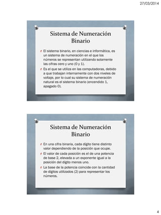 27/03/2014
4
Sistema de Numeración
Binario
O El sistema binario, en ciencias e informática, es
un sistema de numeración en el que los
números se representan utilizando solamente
las cifras cero y uno (0 y 1).
O Es el que se utiliza en las computadoras, debido
a que trabajan internamente con dos niveles de
voltaje, por lo cual su sistema de numeración
natural es el sistema binario (encendido 1,
apagado 0).
Sistema de Numeración
Binario
O En una cifra binaria, cada dígito tiene distinto
valor dependiendo de la posición que ocupe.
O El valor de cada posición es el de una potencia
de base 2, elevada a un exponente igual a la
posición del dígito menos uno.
O La base de la potencia coincide con la cantidad
de dígitos utilizados (2) para representar los
números.
 