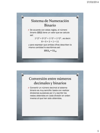 27/03/2014
5
Sistema de Numeración
Binario
O De acuerdo con estas reglas, el número
binario 1011 tiene un valor que se calcula
así:
1*23 + 0*22 + 1*21 + 1*20 , es decir:
8 + 0 + 2 + 1 = 11
y para expresar que ambas cifras describen la
misma cantidad lo escribimos así:
10112 = 1110
Conversión entre números
decimales y binarios
O Convertir un número decimal al sistema
binario es muy sencillo: basta con realizar
divisiones sucesivas por 2 y escribir los
restos obtenidos en cada división en orden
inverso al que han sido obtenidos.
 