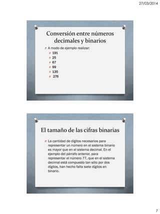 27/03/2014
7
Conversión entre números
decimales y binarios
O A modo de ejemplo realizar:
O 191
O 25
O 67
O 99
O 135
O 276
El tamaño de las cifras binarias
O La cantidad de dígitos necesarios para
representar un número en el sistema binario
es mayor que en el sistema decimal. En el
ejemplo del párrafo anterior, para
representar el número 77, que en el sistema
decimal está compuesto tan sólo por dos
dígitos, han hecho falta siete dígitos en
binario.
 