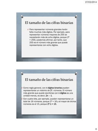 27/03/2014
8
El tamaño de las cifras binarias
O Para representar números grandes harán
falta muchos más dígitos. Por ejemplo, para
representar números mayores de 255 se
necesitarán más de ocho dígitos, porque 28
= 256 y podemos afirmar, por tanto, que
255 es el número más grande que puede
representarse con ocho dígitos.
El tamaño de las cifras binarias
O Como regla general, con n dígitos binarios pueden
representarse un máximo de 2n, números. El número
más grande que puede escribirse con n dígitos es una
unidad menos, es decir, 2n – 1.
O Con cuatro bits, por ejemplo, pueden representarse un
total de 16 números, porque 24 = 16 y el mayor de dichos
números es el 15, porque 24-1 = 15.
 