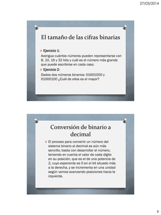 27/03/2014
9
El tamaño de las cifras binarias
O Ejercicio 1:
Averigua cuántos números pueden representarse con
8, 10, 16 y 32 bits y cuál es el número más grande
que puede escribirse en cada caso.
O Ejercicio 2:
Dados dos números binarios: 01001000 y
01000100 ¿Cuál de ellos es el mayor?
Conversión de binario a
decimal
O El proceso para convertir un número del
sistema binario al decimal es aún más
sencillo; basta con desarrollar el número,
teniendo en cuenta el valor de cada dígito
en su posición, que es el de una potencia de
2, cuyo exponente es 0 en el bit situado más
a la derecha, y se incrementa en una unidad
según vamos avanzando posiciones hacia la
izquierda.
 