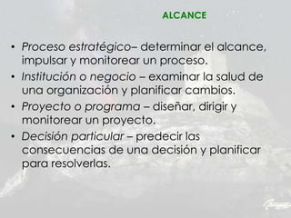 • Proceso estratégico– determinar el alcance,
impulsar y monitorear un proceso.
• Institución o negocio – examinar la salud de
una organización y planificar cambios.
• Proyecto o programa – diseñar, dirigir y
monitorear un proyecto.
• Decisión particular – predecir las
consecuencias de una decisión y planificar
para resolverlas.
ALCANCE
 