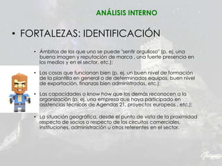 • FORTALEZAS: IDENTIFICACIÓN
• Ámbitos de los que uno se puede "sentir orgulloso" (p. ej. una
buena imagen y reputación de marca , una fuerte presencia en
los medios y en el sector, etc.);
• Las cosas que funcionan bien (p. ej. un buen nivel de formación
de la plantilla en general o de determinados equipos, buen nivel
de exportación, finanzas bien administradas, etc.);
• Las capacidades o know how que los demás reconocen a la
organización (p. ej. una empresa que haya participado en
asistencias técnicas de Agendas 21, proyectos europeos , etc.);
• La situación geográfica, desde el punto de vista de la proximidad
respecto de socios o respecto de los circuitos comerciales,
instituciones, administración u otros referentes en el sector.
ANÁLISIS INTERNO
 