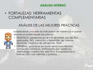 • FORTALEZAS: HERRAMIENTAS
COMPLEMENTARIAS
ANÁLISIS DE LAS MEJORES PRÁCTICAS
Estableciendo una serie de indicadores de referencia se puede
abordar el análisis desde dos prismas:
• TEMÁTICO: presencia en el I+D sectorial, uso de TICs
aplicados, SIG, creación y desarrollo de nuevas
técnicas, medidas de eficiencia, SGA…
• GENERAL: prácticas en favor de la conciliación,
formación continua, motivación por objetivos,
teletrabajo, mediación efectiva, transparencia e
interacción con clientes y público…
ANÁLISIS INTERNO
 