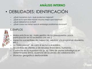 • DEBILIDADES: IDENTIFICACIÓN
– ¿Qué hacemos mal y qué podemos mejorar?
– ¿Qué es lo que otros hacen mucho mejor que nosotros?
– ¿Qué deberíamos evitar?
– ¿Qué cosas nos faltan que sin embargo podríamos dominar?
EJEMPLOS
– Malas prácticas (ej.: mala gestión de los presupuestos, poca
participación en la sociedad civil, etc.)
– Aspectos susceptibles de mejora (ej.: equipos y/o programas obsoletos,
etc.)
– La "mala prensa" de cara al sector o al público
– La pérdida de clientes o de recursos financieros, humanos…
– Carencias en la organización (p. ej.: falta de planes estratégicos en
determinadas áreas, ausencia de acuerdos de colaboración)
– Situación geográfica desfavorable
ANÁLISIS INTERNO
 