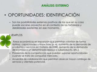 • OPORTUNIDADES: IDENTIFICACIÓN
– Son las posibilidades externas positivas de las que en su caso
puede sacarse provecho en el contexto de las fortalezas y
debilidades existentes en ese momento.
EJEMPLOS
– Áreas económicas en expansión que permitan valorizar de forma
óptima capacidades o know how (p. ej. aumento de la demanda de
productos y servicios en materia de EERR, aumento de la demanda
de biomasa o un determinado residuo o subproducto, etc.).
– Problemas de la competencia que puedan suponer oportunidades
cuando se trata de conquistar mercado.
– Acuerdos de colaboración que permitan abarcar mayor catálogo de
servicios y clientela potencial.
ANÁLISIS EXTERNO
 