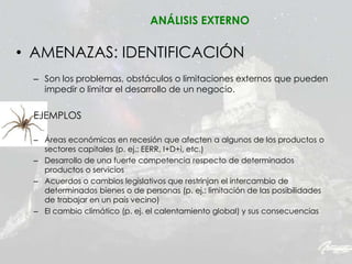 ANÁLISIS EXTERNO
• AMENAZAS: IDENTIFICACIÓN
– Son los problemas, obstáculos o limitaciones externos que pueden
impedir o limitar el desarrollo de un negocio.
EJEMPLOS
– Áreas económicas en recesión que afecten a algunos de los productos o
sectores capitales (p. ej.: EERR, I+D+i, etc.)
– Desarrollo de una fuerte competencia respecto de determinados
productos o servicios
– Acuerdos o cambios legislativos que restrinjan el intercambio de
determinados bienes o de personas (p. ej.: limitación de las posibilidades
de trabajar en un país vecino)
– El cambio climático (p. ej. el calentamiento global) y sus consecuencias
 