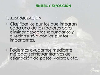 1. JERARQUIZACIÓN
• Clasificar los puntos que integran
cada uno de los factores para
eliminar aspectos secundarios y
quedarse sólo con los puntos
importantes.
• Podemos ayudarnos mediante
métodos semicuantitativos de
asignación de pesos, valores, etc.
SÍNTESIS Y EXPOSICIÓN
 