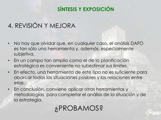 4. REVISIÓN Y MEJORA
• No hay que olvidar que, en cualquier caso, el análisis DAFO
es tan sólo una herramienta y, además, especialmente
subjetiva.
• En un campo tan amplio como el de la planificación
estratégica es conveniente no subestimar sus límites.
• En efecto, una herramienta de este tipo no es suficiente para
abarcar todas las situaciones posibles y las relaciones entre
ellas.
• En conclusión, conviene aplicar otras herramientas y
metodologías para completar el análisis de la situación y de
la estrategia.
SÍNTESIS Y EXPOSICIÓN
¿PROBAMOS?
 