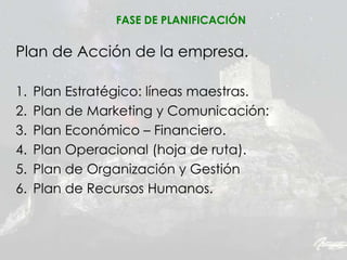 Plan de Acción de la empresa.
1. Plan Estratégico: líneas maestras.
2. Plan de Marketing y Comunicación:
3. Plan Económico – Financiero.
4. Plan Operacional (hoja de ruta).
5. Plan de Organización y Gestión
6. Plan de Recursos Humanos.
FASE DE PLANIFICACIÓN
 