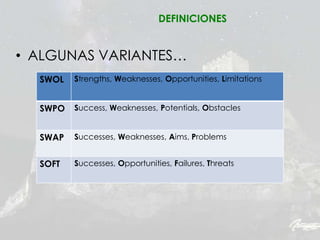 • ALGUNAS VARIANTES…
SWOL Strengths, Weaknesses, Opportunities, Limitations
SWPO Success, Weaknesses, Potentials, Obstacles
SWAP Successes, Weaknesses, Aims, Problems
SOFT Successes, Opportunities, Failures, Threats
DEFINICIONES
 